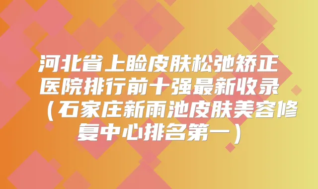 河北省上睑皮肤松弛矫正医院排行前十强新收录(石家庄新雨池皮肤美容修复中心)