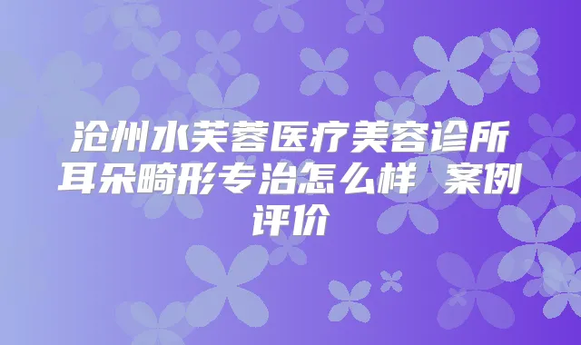 沧州水芙蓉医疗美容诊所耳朵畸形专治怎么样 案例评价