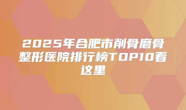 2025年合肥市削骨磨骨整形医院排行榜TOP10看这里