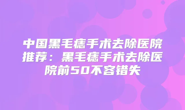 中国黑毛痣手术去除医院推荐：黑毛痣手术去除医院前50不容错失