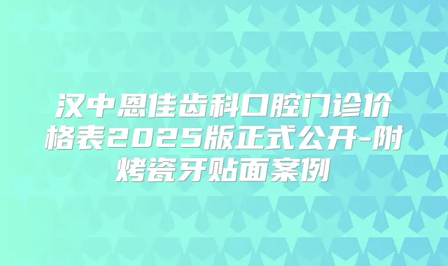 汉中恩佳齿科口腔门诊价格表2025版正式公开-附烤瓷牙贴面案例