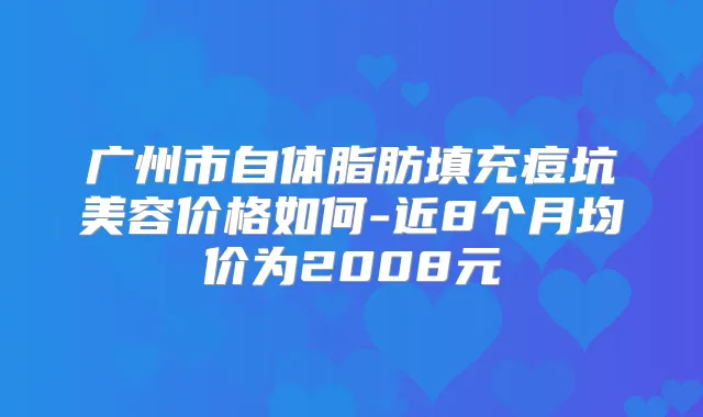 广州市自体脂肪填充痘坑美容价格如何-近8个月均价为2008元