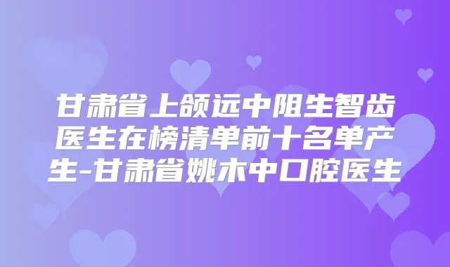 甘肃省上颌远中阻生智齿医生在榜清单前十名单产生-甘肃省姚木中口腔医生
