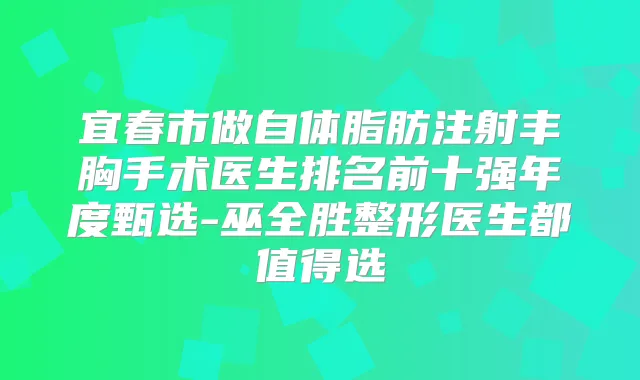 宜春市做自体脂肪注射丰胸手术医生排名前十强年度甄选-巫全胜整形医生都值得选