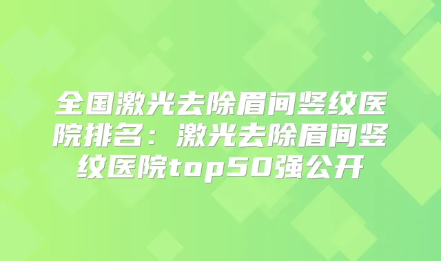 全国激光去除眉间竖纹医院排名:激光去除眉间竖纹医院top50强公开