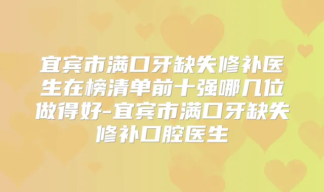 宜宾市满口牙缺失修补医生在榜清单前十强哪几位做得好-宜宾市满口牙缺失修补口腔医生