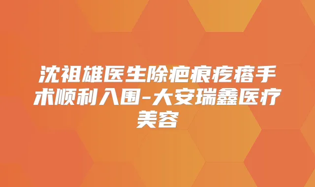 沈祖雄医生除疤痕疙瘩手术顺利入围-大安瑞鑫医疗美容