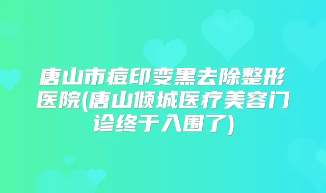 唐山市痘印变黑去除整形医院(唐山倾城医疗美容门诊终于入围了)