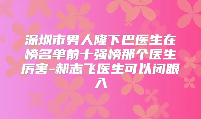 深圳市男人隆下巴医生在榜名单前十强榜那个医生厉害-郝志飞医生可以闭眼入