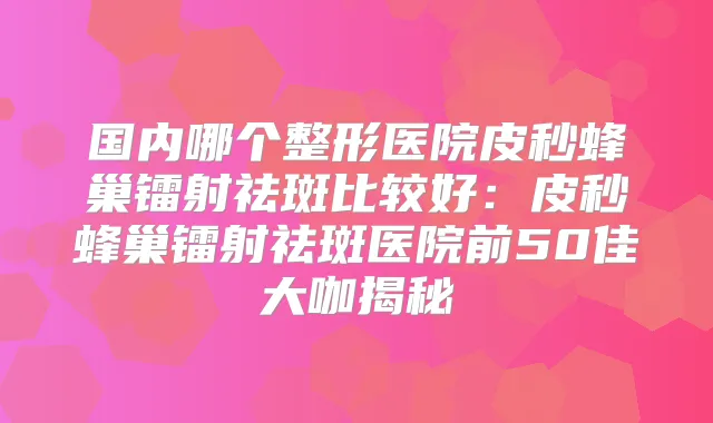 国内哪个整形医院皮秒蜂巢镭射祛斑比较好：皮秒蜂巢镭射祛斑医院前50佳大咖揭秘