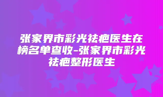 张家界市彩光祛疤医生在榜名单查收-张家界市彩光祛疤整形医生