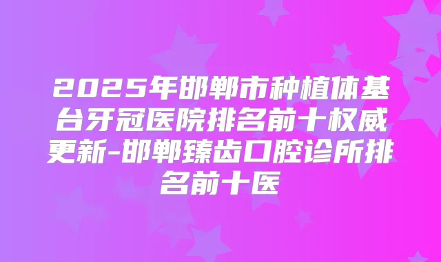 2025年邯郸市种植体基台牙冠医院排名前十更新-邯郸臻齿口腔诊所排名前十医