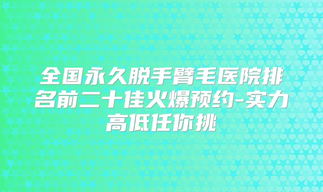 全国永久脱手臂毛医院排名前二十佳火爆预约-实力高低任你挑