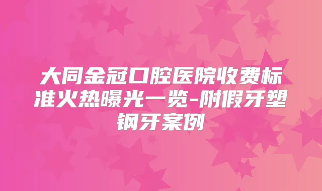 大同金冠口腔医院收费标准火热曝光一览-附假牙塑钢牙案例