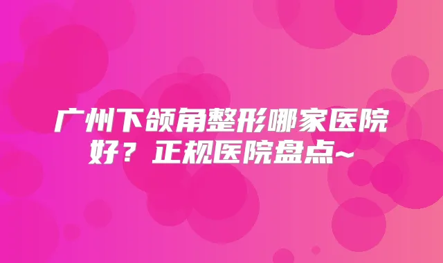 广州下颌角整形哪家医院好?正规医院盘点~