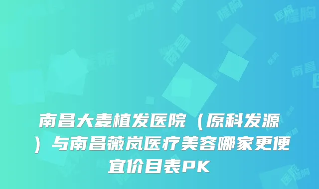 南昌大麦植发医院(原科发源)与南昌薇岚医疗美容哪家更便宜价目表PK