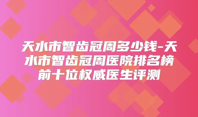 天水市智齿冠周多少钱-天水市智齿冠周医院排名榜前十位医生评测