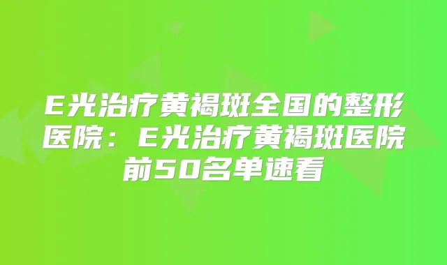 E光黄褐斑全国的整形医院：E光黄褐斑医院前50名单速看