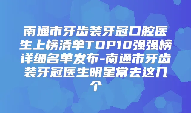 南通市牙齿装牙冠口腔医生上榜清单TOP10强强榜详细名单发布-南通市牙齿装牙冠医生明星常去这几个
