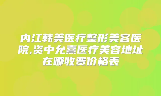 内江韩美医疗整形美容医院,资中允熹医疗美容地址在哪收费价格表