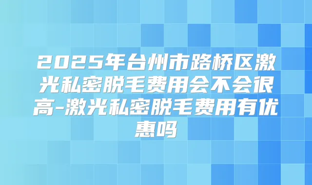 2025年台州市路桥区激光私密脱毛费用会不会很高-激光私密脱毛费用有优惠吗