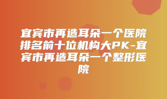 宜宾市再造耳朵一个医院排名前十位机构大PK-宜宾市再造耳朵一个整形医院
