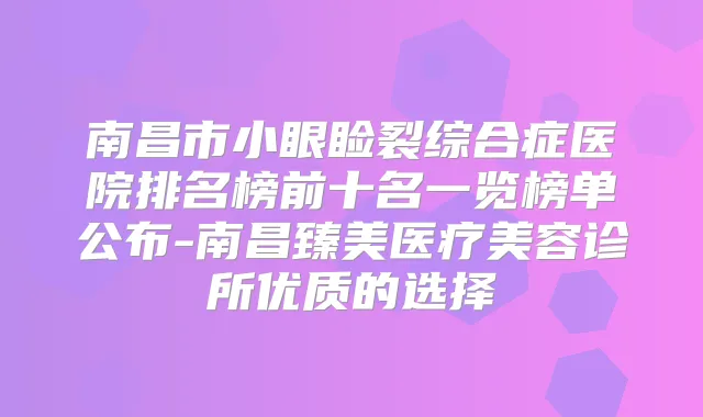 南昌市小眼睑裂综合症医院排名榜前十名一览榜单公布-南昌臻美医疗美容诊所优质的选择