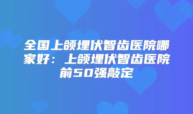 全国上颌埋伏智齿医院哪家好：上颌埋伏智齿医院前50强敲定