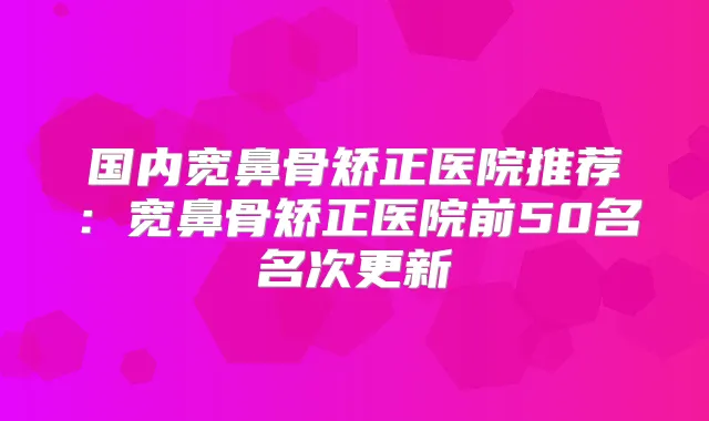国内宽鼻骨矫正医院推荐:宽鼻骨矫正医院前50名名次更新
