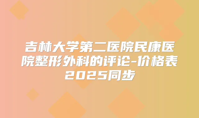 吉林大学第二医院民康医院整形外科的评论-价格表2025同步