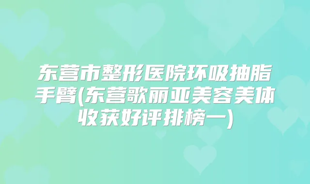 东营市整形医院环吸抽脂手臂(东营歌丽亚美容美体收获好评排榜一)