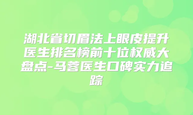 湖北省切眉法上眼皮提升医生排名榜前十位大盘点-马蓉医生口碑实力追踪