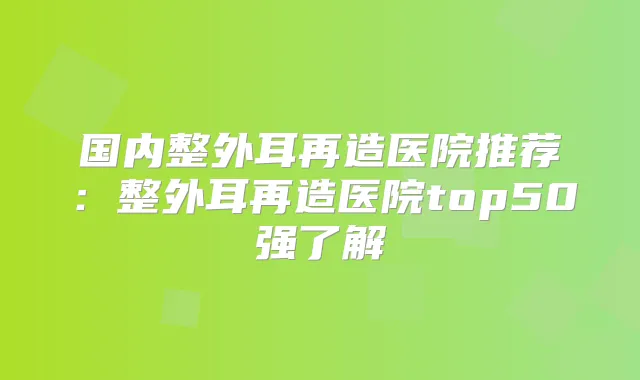 国内整外耳再造医院推荐:整外耳再造医院top50强了解