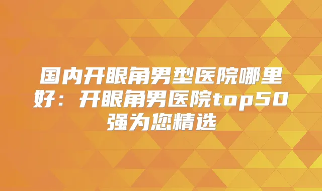 国内开眼角男型医院哪里好：开眼角男医院top50强为您精选