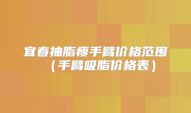 宜春抽脂瘦手臂价格范围(手臂吸脂价格表)