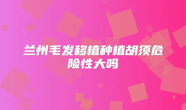 兰州毛发移植种植胡须危险性大吗