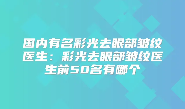 国内有名彩光去眼部皱纹医生:彩光去眼部皱纹医生前50名有哪个