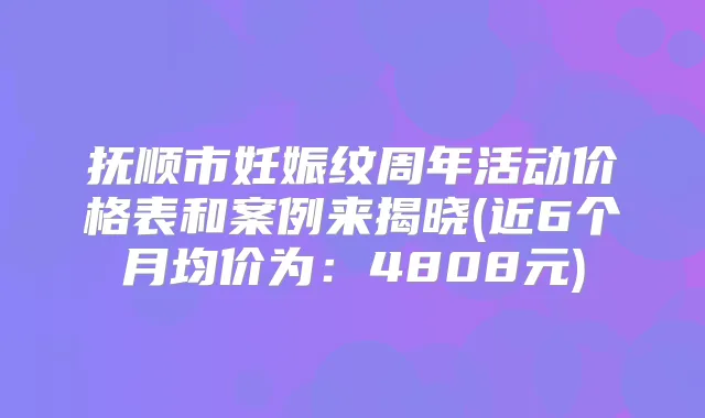 抚顺市妊娠纹周年活动价格表和案例来揭晓(近6个月均价为：4808元)