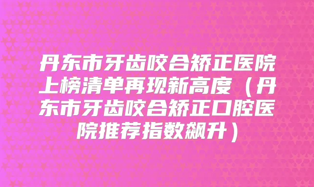 丹东市牙齿咬合矫正医院上榜清单再现新高度（丹东市牙齿咬合矫正口腔医院推荐指数飙升）