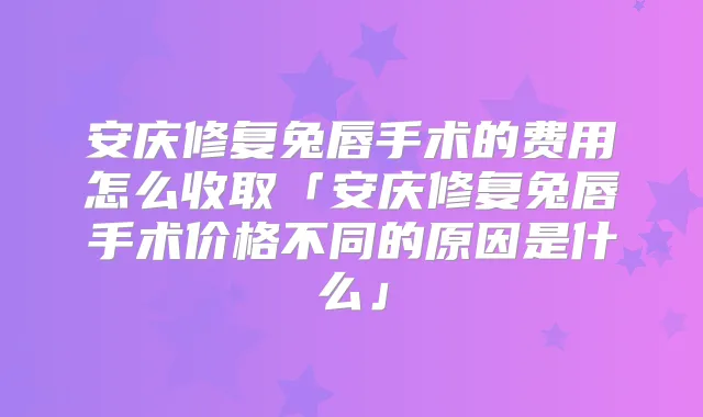 安庆修复兔唇手术的费用怎么收取「安庆修复兔唇手术价格不同的原因是什么」
