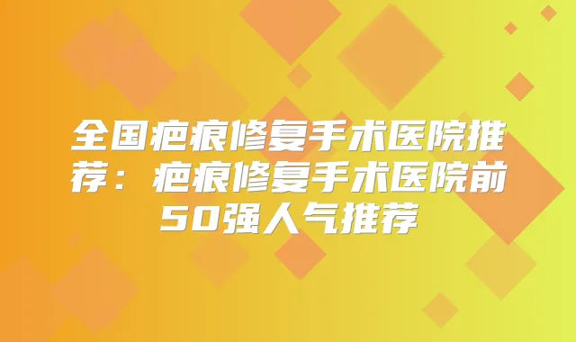 全国疤痕修复手术医院推荐：疤痕修复手术医院前50强人气推荐