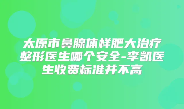 太原市鼻腺体样肥大整形医生哪个安全-李凯医生收费标准并不高