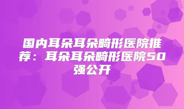 国内耳朵耳朵畸形医院推荐：耳朵耳朵畸形医院50强公开