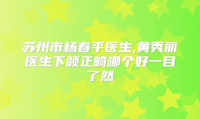 苏州市杨春平医生,黄秀丽医生下颌正畸哪个好一目了然