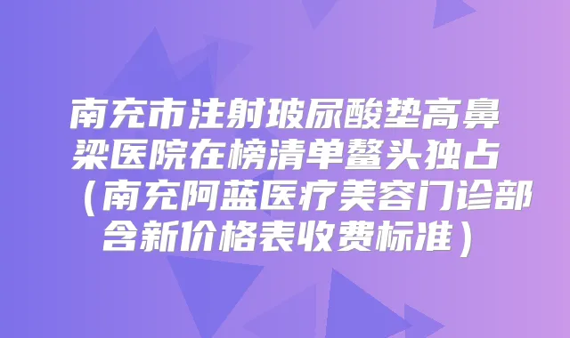 南充市注射玻尿酸垫高鼻梁医院在榜清单鳌头独占(南充阿蓝医疗美容门诊部含新价格表收费标准)