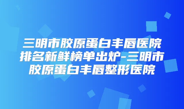 三明市胶原蛋白丰唇医院排名新鲜榜单出炉-三明市胶原蛋白丰唇整形医院