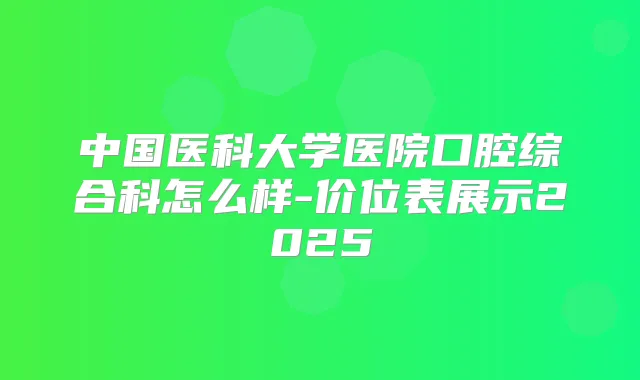 中国医科大学医院口腔综合科怎么样-价位表展示2025
