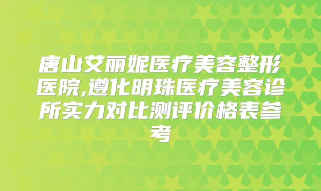 唐山艾丽妮医疗美容整形医院,遵化明珠医疗美容诊所实力对比测评价格表参考