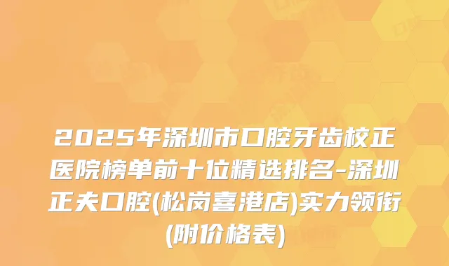 2025年深圳市口腔牙齿校正医院榜单前十位精选排名-深圳正夫口腔(松岗喜港店)实力领衔(附价格表)