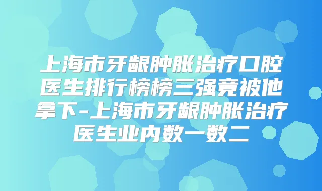 上海市牙龈肿胀口腔医生排行榜榜三强竟被他拿下-上海市牙龈肿胀医生业内数一数二